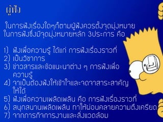 ในการฟังเรื่องใดๆก็ตามผู้ฟังควรตั้งจุดมุ่งหมาย
ในการฟังซึ่งมีจุดมุ่งหมายหลัก 3ประการ คือ
1) ฟังเพื่อความรู้ ได้แก่ การฟังเรื่องราวที่
2) เป็นวิชาการ
3) ข่าวสารและข้อแนะนาต่าง ๆ การฟังเพื่อ
ความรู้
4) จาเป็นต้องฟังให้เข้าใจและจดจาสาระสาคัญ
ให้ได้
5) ฟังเพื่อความเพลิดเพลิน คือ การฟังเรื่องราวที่
6) สนุกสนานเพลิดเพลิน ทาให้ผ่อนคลายความตึงเครียด
7) จากภารกิจการงานและสิ่งแวดล้อม
 