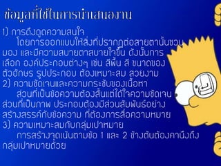 1) การดึงดูดความสนใจ
โดยการออกแบบให้สิ่งที่ปรากฏต่อสายตานั้นชวน
มอง และมีความสบายตาสบายใจขึ้น ดังนั้นการ
เลือก องค์ประกอบต่างๆ เช่น สีพื้น สี ขนาดของ
ตัวอักษร รูปประกอบ ต้องเหมาะสม สวยงาม
2) ความชัดเจนและความกระชับของเนื้อหา
ส่วนที่เป็นข้อความต้องสั้นแต่ได้ใจความชัดเจน
ส่วนที่เป็นภาพ ประกอบต้องมีส่วนสัมพันธ์อย่าง
สร้างสรรค์กับข้อความ ที่ต้องการสื่อความหมาย
3) ความเหมาะสมกับกลุ่มเปาหมาย
การสร้างจุดเน้นตามข้อ 1 และ 2 ข้างต้นต้องคานึงถึง
กลุ่มเปาหมายด้วย
 