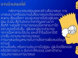 หลักการนาเสนอข้อมูลและสร้างสื่อนาเสนอ การ
นาเสนองานหรือผลงานนั้นสื่อนาเสนอเปรียบเสมือน
สะพาน เชื่อมเนื้อหา ของผู้บรรยายไปยังผู้ฟังและ
ผู้ชม ดังนั้น สื่อจึงมีบทบาทสาคัญอย่างมาก
สื่อที่ดี จะช่วยให้ การถ่ายทอดเนื้อหาสาระทาได้
อย่างรวดเร็วยิ่งขึ้น ผู้ฟังและผู้ชมจะสามารถ
จดจาเนื้อหาสาระได้นาน และเข้าใจในเนื้อหาได้ดี
มากขึ้น ความหมายการนาเสนอ
การนาเสนอข้อมูลหมายถึงการสื่อสารเพื่อเสนอข้อมูล
ความรู้
ความคิดเห็น หรือความต้องการไปสู่ผู้ชม ผู้ฟังโดยใช้เทคนิค
หรือวิธีการต่าง ๆ อันจะทาให้บรรลุ ผลสาเร็จตาม
จุดมุ่งหมายของการนาเสนอ
 