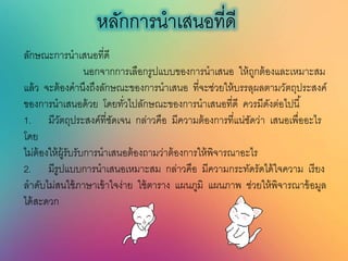 หลักการนาเสนอที่ดี
ลักษณะการนาเสนอที่ดี
นอกจากการเลือกรูปแบบของการนาเสนอ ให้ถูกต้องและเหมาะสม
แล้ว จะต้องคานึงถึงลักษณะของการนาเสนอ ที่จะช่วยให้บรรลุผลตามวัตถุประสงค์
ของการนาเสนอด้วย โดยทั่วไปลักษณะของการนาเสนอที่ดี ควรมีดังต่อไปนี้
1. มีวัตถุประสงค์ที่ชัดเจน กล่าวคือ มีความต้องการที่แน่ชัดว่า เสนอเพื่ออะไร
โดย
ไม่ต้องให้ผู้รับรับการนาเสนอต้องถามว่าต้องการให้พิจารณาอะไร
2. มีรูปแบบการนาเสนอเหมาะสม กล่าวคือ มีความกระทัดรัดได้ใจความ เรียง
ลาดับไม่สนใช้ภาษาเข้าใจง่าย ใช้ตาราง แผนภูมิ แผนภาพ ช่วยให้พิจารณาข้อมูล
ได้สะดวก
 