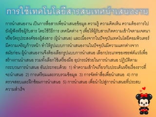 กำรใช้เทคโนโลยีนำรนนเทศนำเนนองำน
การนาเสนองาน เป็นการสื่อสารเพื่อนาเสนอข้อมูล ความรู้ ความคิดเห็น ความต้องการไป
ยังผู้ฟังหรือผู้รับสาร โดยใช้วิธีการ เทคนิคต่าง ๆ เพื่อให้ผู้รับสารเกิดความเข้าใจตามเจตนา
หรือวัตถุประสงค์ของผู้ส่งสาร (ผู้นาเสนอ) และเนื่องจากในปัจจุบันเทคโนโลยีคอมพิวเตอร์
มีความเจริญก้าวหน้า ทาให้รูปแบบการนาเสนองานในปัจจุบันมีความแตกต่างจาก
สมัยก่อน ผู้นาเสนองานจึงต้องเลือกรูปแบบการนาเสนอ เลือกประเภทของซอฟต์แวร์เพื่อ
สร้างงานนาเสนอ รวมทั้งเลือกใช้เครื่องมือ อุปกรณ์ช่วยในการนาเสนอ ปฏิบัติตาม
กระบวนการนาเสนอ อันประกอบด้วย 1) ทาความเข้าใจเกี่ยวกับประเด็นหรือเรื่องราวที่
จะนาเสนอ 2) การเตรียมและรวบรวมข้อมูล 3) การจัดทาสื่อเพื่อนาเสนอ 4) การ
ตรวจสอบและฝึกซ้อมการนาเสนอ 5) การนาเสนอ เพื่อนาไปสู่การนาเสนอที่ประสบ
ความสาเร็จ
 