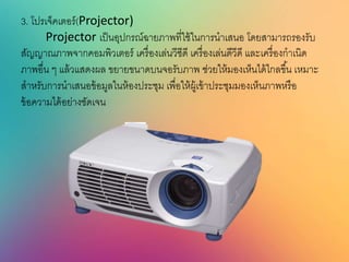 3. โปรเจ็คเตอร์(Projector)
Projector เป็นอุปกรณ์ฉายภาพที่ใช้ในการนาเสนอ โดยสามารถรองรับ
สัญญาณภาพจากคอมพิวเตอร์ เครื่องเล่นวีซีดี เครื่องเล่นดีวีดี และเครื่องกาเนิด
ภาพอื่น ๆ แล้วแสดงผล ขยายขนาดบนจอรับภาพ ช่วยให้มองเห็นได้ไกลขึ้น เหมาะ
สาหรับการนาเสนอข้อมูลในห้องประชุม เพื่อให้ผู้เข้าประชุมมองเห็นภาพหรือ
ข้อความได้อย่างชัดเจน
 