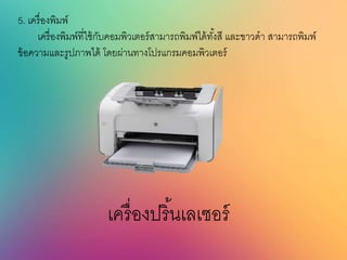 5. เครื่องพิมพ์
เครื่องพิมพ์ที่ใช้กับคอมพิวเตอร์สามารถพิมพ์ได้ทั้งสี และขาวดา สามารถพิมพ์
ข้อความและรูปภาพได้ โดยผ่านทางโปรแกรมคอมพิวเตอร์
เครื่องปริ้นเลเซอร์
 
