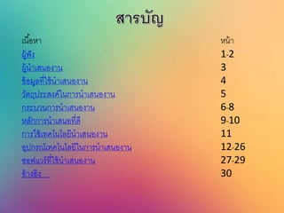 เนื้อหา หน้า
ผู้ฟัง 1-2
ผู้นาเสนองาน 3
ข้อมูลที่ใช้นาเสนองาน 4
วัตถุประสงค์ในการนาเสนองาน 5
กระบวนการนาเสนองาน 6-8
หลักการนาเสนอที่ดี 9-10
การใช้เทคโนโลยีนาเสนองาน 11
อุปกรณ์เทคโนโลยีในการนาเสนองาน 12-26
ซอฟแวร์ที่ใช้นาเสนองาน 27-29
อ้างอิง 30
 