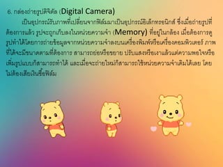 6. กล่องถ่ายรูปดิจิตัล (Digital Camera)
เป็นอุปกรณ์รับภาพที่เปลี่ยนจากฟิล์มมาเป็นอุปกรณ์อิเล็กทรอนิกส์ ซึ่งเมื่อถ่ายรูปที่
ต้องการแล้ว รูปจะถูกเก็บลงในหน่วยความจา (Memory) ที่อยู่ในกล้อง เมื่อต้องการดู
รูปทาได้โดยการถ่ายข้อมูลจากหน่วยความจาลงบนเครื่องพิมพ์หรือเครื่องคอมพิวเตอร์ ภาพ
ที่ได้จะมีขนาดตามที่ต้องการ สามารถย่อหรือขยาย ปรับแสงหรือเงาแล้วแต่ความพอใจหรือ
เพิ่มรูปแบบก็สามารถทาได้ และเมื่อจะถ่ายใหม่ก็สามารถใช้หน่วยความจาเดิมได้เลย โดย
ไม่ต้องเสียเงินซื้อฟิล์ม
 