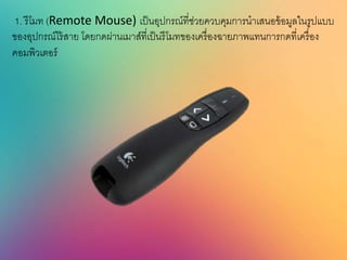 1. รีโมท (Remote Mouse) เป็นอุปกรณ์ที่ช่วยควบคุมการนาเสนอข้อมูลในรูปแบบ
ของอุปกรณ์ไร้สาย โดยกดผ่านเมาส์ที่เป็นรีโมทของเครื่องฉายภาพแทนการกดที่เครื่อง
คอมพิวเตอร์
 