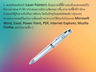 3. เลเซอร์พอยต์เตอร์ (Laser Pointer) เป็นอุปกรณ์ที่ชี้ตาแหน่งด้วยแสงเลเซอร์ไป
ยังงานนาเสนอ ทาให้การนาเสนองานมีความชัดเจนมากขึ้น สามารถชี้สิ่งที่กาลังจะ
นาเสนอให้ผู้รับสารเห็นได้อย่างชัดเจน โดยในปัจจุบันเลเซอร์พอยต์บางรุ่นบรรจุ
ความสามารถของรีโมทในการเลื่อนหน้าจอ สามารถใช้ร่วมกับโปรแกรม Microsoft
Word, Excel, Power Point, PDF, Internet Explorer, Mozilla
Firefox และโปรแกรมอื่น ๆ
 
