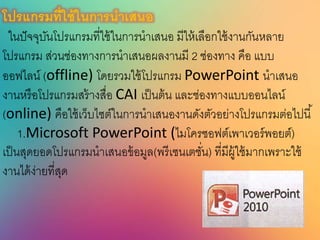 โปรแกรมที่ใช้ในกำรนำเนนอ
ในปัจจุบันโปรแกรมที่ใช้ในการนาเสนอ มีให้เลือกใช้งานกันหลาย
โปรแกรม ส่วนช่องทางการนาเสนอผลงานมี 2 ช่องทาง คือ แบบ
ออฟไลน์ (offline) โดยรวมใช้โปรแกรม PowerPoint นาเสนอ
งานหรือโปรแกรมสร้างสื่อ CAI เป็นต้น และช่องทางแบบออนไลน์
(online) คือใช้เว็บไซต์ในการนาเสนองานดังตัวอย่างโปรแกรมต่อไปนี้
1.Microsoft PowerPoint (ไมโครซอฟต์เพาเวอร์พอยต์)
เป็นสุดยอดโปรแกรมนาเสนอข้อมูล(พรีเซนเตชั่น) ที่มีผู้ใช้มากเพราะใช้
งานได้ง่ายที่สุด
 