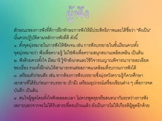 ลักษณะของการฟังที่ดีการฝึกทักษะการฟังให้มีประสิทธิภาพและได้ชื่อว่า "ฟังเป็น"
นั้นควรปฏิบัติตามหลักการฟังที่ดี ดังนี้
๑. ตั้งจุดมุ่งหมายในการฟังให้ชัดเจน เช่น การฟังบรรยายในชั้นเรียนควรตั้ง
จุดมุ่งหมายว่า ฟังเพื่อความรู้ ไม่ใช่ฟังเพื่อความสนุกสนานเพลิดเพลิน เป็นต้น
๒. ฟังด้วยควรตั้งใจ มีสมาธิ รู้จักสังเกตและใช้วิจารณญาณพิจารณารายละเอียด
ของเรื่อง รวมทั้งฝึกฝนให้สามารถทนต่อสภาพแวดล้อมที่รบกวนการฟังได้
๓. เตรียมตัวก่อนฟัง เช่น หากต้องการฟังบรรยายซึ่งมุ่งหวังความรู้ก็ควรศึกษา
เอกสารที่ได้รับก่อนการบรรยาย (ถ้ามี) เตรียมอุปกรณ์เครื่องเขียนต่าง ๆ เพื่อการจด
บันทึก เป็นต้น
๔. สนใจผู้พูดโดยตั้งใจฟังตลอดเวลา ไม่ควรพูดคุยหรือสนทนากันระหว่างการฟัง
เพราะนอกจากจะไม่ได้รับสาระที่ครบถ้วนแล้ว ยังเป็นการไม่ให้เกียรติผู้พูดอีกด้วย
 