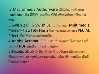 2.Macromedia Authorware เป็นโปรแกรมลักษณะ
multimedia ที่ใช้สร้างบทเรียน CAI เพื่อช่วยในการเรียนการ
สอน
3.Swish 2.0 หรือ Swish 3D เป็นโปรแกรม Multimedia
ที่ใช้สร้างไฟล์ .swf หรือ Flash ในการนาเสนอผลงาน SPECIAL
Effect เกี่ยวกับภาพและตัวหนังสือ
4.Adobe Acrobat เป็นโปรแกรมที่รองรับการใช้งานเอกสารที่
เป็นไฟล์ PDF เพื่อใช้งานทางด้านเว็บไซต์
5.Facebook เฟสบุ๊ค คือ บริการหนึ่งบนอินเทอร์เน็ต สามารถ
เขียนบทความ แชทคุยกันแบบสดๆ เล่นเกมส์และกิจกรรมอื่นๆ เป็นที่
นิยมกันอย่างมาก
 