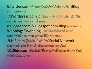 6.Twitter.com ทวิตเตอร์เป็นเว็บไซต์ให้บริการบล็อก (Blog)
เกี่ยวกับบทความ
7.Wordpress.com เป็นโปรแกรมสาหรับทาบล็อก เป็นที่นิยม
ของบล็อกเกอร์ทั่วโลก รวมทั้งคนไทย
8.Blogger.com & Blogspot.com Blog มาจากคาว่า
Webblog: ''Webblog'' หมายถึงเว็บไซต์ที่เจ้าของเว็บ
สามารถบันทึก บทความ รูปภาพ วีดีโอ ของตนเอง
9.Hi5.com (ไฮไฟว์) เป็นเว็บไซต์ Social Network
สามารถสร้างประวัติส่วนตัวแล้วแสดงบนโลกออนไลน์
10.Slide.com เป็นเว็บไซต์ที่ฝากรูปเพื่อที่จะนามาทาภาพสไลด์
โชว์หน้าเว็บแบบง่ายๆ
 