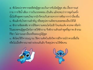 ๕. ฟังโดยปราศจากอคติต่อผู้พูด ละเว้นการจับผิดผู้พูด เช่น เรื่องการแต่
กาย การใช้น้าเสียง การเว้นวรรคตอน เป็นต้น แม้จะพบว่าการพูดในครั้ง
นั้นไม่ดึงดูดความสนใจมากนักก็ควรเก็บสาระจากการฟังมากกว่าเรื่องอื่น
๖. ฟังแล้วจับใจความสาคัญ หรือสรุปความคิดรวบยอดของเรื่องให้ได้
๗. ซักถามข้อสงสัย หากมีข้อความตอนใดไม่เข้าใจแจ่มแจ้ง ควรจด หรือจา
ไว้และรอจนผู้พูดเปิดโอกาสให้ซักถาม จึงซักถามด้วยคาพูดที่สุภาพ สารวม
กิริยา ไม่ถามนอกเรื่องหรือลองภูมิผู้พูด
๘. ฟังโดยใช้วิจารณญาณ ใช้ความคิดในเชิงวิพากษ์วิจารณ์ว่าควรเชื่อถือ
หรือไม่เมื่อพิจารณาอย่างถ่องแท้แล้ว จึงสรุปความให้ชัดเจน
 