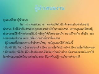 คุณสมบัติของผู้นาเสนอ
ในการนาเสนอด้วยวาจา คุณสมบัติอันเป็นลักษณะประจาตัวของผู้
นาเสนอ ถือได้ว่าเป็นส่วนสาคัญของความสาเร็จในการนาเสนอ เพราะคุณสมบัติของผู้
นาเสนอจะมีอิทธิพลต่อการโน้นน้าวชักจูงให้เกิดความสนใจ ความไว้วางใจ เชื่อถือ และ
การยอมรับได้มาก เท่ากับหรือมากกว่าเนื้อหาที่นาเสนอ
ผู้นาเสนอที่ประสพความสาเร็จส่วนใหญ่ จะมีคุณสมบัติดังต่อไปนี้
1.มีบุคลิกดี2. มีความรู้อย่างถ่องแท้3. มีความน่าเชื่อถือไว้วางใจ4. มีความเชื่อมั่นในตนเอง
5.มีภาพลักษณ์ที่ดี6. มีน้าเสียงชัดเจน7.มีจิตวิทยาโน้นน้าวใจ8. มีความสามารถในการใช้
โสตทัศนอุปกรณ์9.มีความช่างสังเกต10. มีไหวพริบปฏิภาณในการคาถามดี
 
