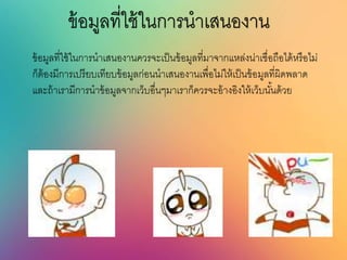 ข้อมูลที่ใช้ในการนาเสนองาน
ข้อมูลที่ใช้ในการนาเสนองานควรจะเป็นข้อมูลที่มาจากแหล่งน่าเชื่อถือได้หรือไม่
ก็ต้องมีการเปรียบเทียบข้อมูลก่อนนาเสนองานเพื่อไม่ให้เป็นข้อมูลที่ผิดพลาด
และถ้าเรามีการนาข้อมูลจากเว็บอื่นๆมาเราก็ควรจะอ้างอิงให้เว็บนั้นด้วย
 