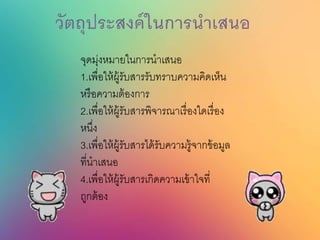 จุดมุ่งหมายในการนาเสนอ
1.เพื่อให้ผู้รับสารรับทราบความคิดเห็น
หรือความต้องการ
2.เพื่อให้ผู้รับสารพิจารณาเรื่องใดเรื่อง
หนึ่ง
3.เพื่อให้ผู้รับสารได้รับความรู้จากข้อมูล
ที่นาเสนอ
4.เพื่อให้ผู้รับสารเกิดความเข้าใจที่
ถูกต้อง
 