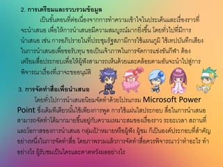 2. กำรเตรียมและรวบรวมข้อมูล
เป็นขั้นตอนที่ต่อเนื่องจากการทาความเข้าใจในประเด็นและเรื่องราวที่
จะนาเสนอ เพื่อให้การนาเสนอมีความสมบูรณ์มากยิ่งขึ้น โดยทั่วไปที่มีการ
นาเสนอ เช่น การอภิปรายในที่ประชุมรัฐสภามีการใช้แผนภูมิ ใช้เทปบันทึกเสียง
ในการนาเสนอเพื่อขอรับทุน ขอเป็นเจ้าภาพในการจัดการแข่งขันกีฬา ต้อง
เตรียมสื่อประกอบเพื่อให้ผู้ฟังสามารถเห็นด้วยและคล้อยตามอันจะนาไปสู่การ
พิจารณาเรื่องที่เราจะขออนุมัติ
3. กำรจัดทำนื่อเพื่อนำเนนอ
โดยทั่วไปการนาเสนอนิยมจัดทาด้วยโปรแกรม Microsoft Power
Point ซึ่งเดิมทีเดียวนั้นใช้เพียงการพูด การใช้แผ่นใสประกอบ สื่อในการนาเสนอ
สามารถจัดทาได้มากมายขึ้นอยู่กับความเหมาะสมของเรื่องราว ระยะเวลา สถานที่
และโอกาสของการนาเสนอ กลุ่มเป้ าหมายหรือผู้ฟัง ผู้ชม ก็เป็นองค์ประกอบที่สาคัญ
อย่างหนึ่งในการจัดทาสื่อ โดยภาพรวมแล้วการจัดทาสื่อควรพิจารณาว่าทาอะไร ทา
อย่างไร ผู้รับชมเป็นใครและคาดหวังผลอย่างไร
 