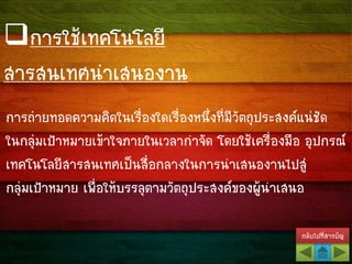 กลับไปที่สารบัญ
การถ่ายทอดความคิดในเรื่องใดเรื่องหนึ่งที่มีวัตถุประสงค์แน่ชัด
ในกลุ่มเป้าหมายเข้าใจภายในเวลากาจัด โดยใช้เครื่องมือ อุปกรณ์
เทคโนโลยีสารสนเทศเป็นสื่อกลางในการนาเสนองานไปสู่
กลุ่มเป้าหมาย เพื่อให้บรรลุตามวัตถุประสงค์ของผู้นาเสนอ
การใช้เทคโนโลยี
สารสนเทศนาเสนองาน
 