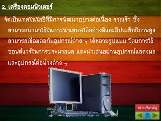 กลับไปที่สารบัญ
2. เครื่องคอมพิวเตอร์
จัดเป็นเทคโนโลยีที่มีการพัฒนาอย่างต่อเนื่อง รวดเร็ว ซึ่ง
สามารถนามาใช้ในการนาเสนอได้อย่างดีและมีประสิทธิภาพสูง
สามารถเชื่อมต่อกับอุปกรณ์ต่าง ๆ ได้หลายรูปแบบ โดยการใช้
ซอฟต์แวร์ในการประมวลผล และนาเสนอผ่านอุปกรณ์แสดงผล
และอุปกรณ์ต่อพ่วงต่าง ๆ
 