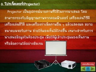 กลับไปที่สารบัญ
3. โปรเจ็คเตอร์(Projector)
Projector เป็นอุปกรณ์ฉายภาพที่ใช้ในการนาเสนอ โดย
สามารถรองรับสัญญาณภาพจากคอมพิวเตอร์ เครื่องเล่นวีซีดี
เครื่องเล่นดีวีดี และเครื่องกาเนิดภาพอื่น ๆ แล้วแสดงผล ขยาย
ขนาดบนจอรับภาพ ช่วยให้มองเห็นได้ไกลขึ้น เหมาะสาหรับการ
นาเสนอข้อมูลในห้องประชุม เพื่อให้ผู้เข้าประชุมมองเห็นภาพ
หรือข้อความได้อย่างชัดเจน
 
