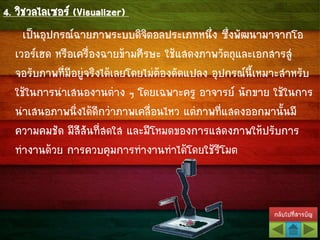 กลับไปที่สารบัญ
4. วิชวลไลเซอร์ (Visualizer)
เป็นอุปกรณ์ฉายภาพระบบดิจิตอลประเภทหนึ่ง ซึ่งพัฒนามาจากโอ
เวอร์เฮด หรือเครื่องฉายข้ามศีรษะ ใช้แสดงภาพวัตถุและเอกสารสู่
จอรับภาพที่มีอยู่จริงได้เลยโดยไม่ต้องดัดแปลง อุปกรณ์นี้เหมาะสาหรับ
ใช้ในการนาเสนองานต่าง ๆ โดยเฉพาะครู อาจารย์ นักขาย ใช้ในการ
นาเสนอภาพนิ่งได้ดีกว่าภาพเคลื่อนไหว แต่ภาพที่แสดงออกมานั้นมี
ความคมชัด มีสีสันที่สดใส และมีโหมดของการแสดงภาพให้ปรับการ
ทางานด้วย การควบคุมการทางานทาได้โดยใช้รีโมต
 
