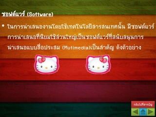 กลับไปที่สารบัญ
ซอฟต์แวร์ (Software)
• ในการนาเสนองานโดยใช้เทคโนโลยีสารสนเทศนั้น มีซอฟต์แวร์
การนาเสนอที่นิยมใช้ส่วนใหญ่เป็นซอฟต์แวร์ที่สนับสนุนการ
นาเสนอแบบสื่อประสม (Mutimedia)เป็นสาคัญ ดังตัวอย่าง
 