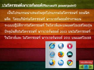 กลับไปที่สารบัญ
1.ไมโครซอฟต์เพาเวอร์พอยต์(Microsoft powerpoint)
เป็นโปรแกรมนาเสนอในชุดโปรแกรมไมโครซอฟท์ ออฟฟิศ
ผลิต โดยบริษัทไมโครซอฟท์ พาวเวอร์พอยต์ทางานบน
ระบบปฏิบัติการไมโครซอฟท์ วินโดวส์และบนแมคโอเอสโดยรุ่น
ปัจจุบันคือไมโครซอฟท์ พาวเวอร์พอยต์ 2013 บนไมโครซอฟท์
วินโดวส์และ ไมโครซอฟท์ พาวเวอร์พอยต์ 2011 บนแมคโอเอส
 