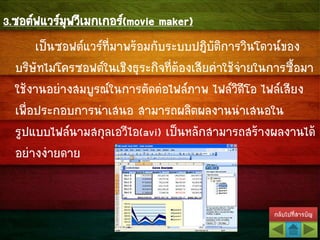 กลับไปที่สารบัญ
3.ซอต์ฟแวร์มุฟวีเมกเกอร์(movie maker)
เป็นซอฟต์แวร์ที่มาพร้อมกับระบบปฎิบัติการวินโดวน์ของ
บริษัทไมโครซอฟต์ในเชิงธุระกิจที่ต้องเสียค่าใช้จ่ายในการซื้อมา
ใช้งานอย่างสมบูรณ์ในการตัดต่อไฟล์ภาพ ไฟล์วิดีโอ ไฟล์เสียง
เพื่อประกอบการนาเสนอ สามารถผลิตผลงานนาเสนอใน
รูปแบบไฟล์นามสกุลเอวีไอ(avi) เป็นหลักสามารถสร้างผลงานได้
อย่างง่ายดาย
 