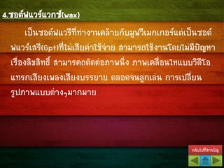 กลับไปที่สารบัญ
4.ซอต์ฟแวร์แวกซ์(wax)
เป็นซอต์ฟแวรืที่ทางานคล้ายกับมูฟวีเมกเกอร์แต่เป็นซอต์
ฟแวร์เสรี(Gpt)ที่ไม่เสียค่าใช้จ่าย สามารถใช้งานโดยไม่มีปัญหา
เรื่องลิขสิทธิ์ สามารคถตัดต่อภาพนิ่ง ภาพเคลื่อนไหแบบวิดีโอ
แทรกเสียงเพลงเสียงบรรยาย ตลอดจนลูกเล่น การเปลี่ยน
รูปภาพแบบต่างๆมากมาย
 
