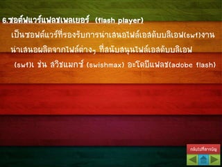 กลับไปที่สารบัญ
6.ซอต์ฟแวร์แฟลชเพลเยอร์ (flash player)
เป็นซอฟต์แวร์ที่รองรับการนาเสนอไฟล์เอสดับบลิเอฟ(swf)งาน
นาเสนอผลิตจากไฟล์ต่างๆ ที่สนับสนุนไฟล์เอสดับบลิเอฟ
(swf)เ ช่น สวิชแมกซ์ (swishmax) อะโดบีแฟลช(adobe flash)
 
