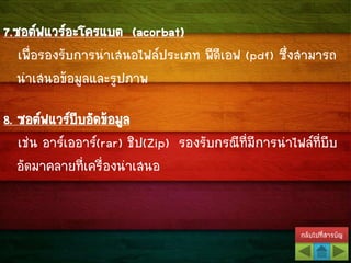 กลับไปที่สารบัญ
7.ซอต์ฟแวร์อะโครแบต (acorbat)
เพื่อรองรับการนาเสนอไฟล์ประเภท พีดีเอฟ (pdf) ซึ่งสามารถ
นาเสนอข้อมูลและรูปภาพ
8. ซอต์ฟแวร์บีบอัดข้อมูล
เช่น อาร์เออาร์(rar) ชิป(Zip) รองรับกรณีที่มีการนาไฟล์ที่บีบ
อัดมาคลายที่เครื่องนาเสนอ
 