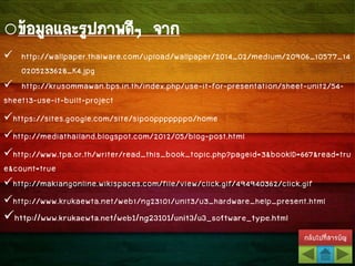 กลับไปที่สารบัญ
oข้อมูลและรูปภาพดีๆ จาก
 http://wallpaper.thaiware.com/upload/wallpaper/2014_02/medium/20906_10577_14
0205233628_K4.jpg
 http://krusommawan.bps.in.th/index.php/use-it-for-presentation/sheet-unit2/54-
sheet13-use-it-built-project
https://sites.google.com/site/sipoopppppppo/home
http://mediathailand.blogspot.com/2012/05/blog-post.html
http://www.tpa.or.th/writer/read_this_book_topic.php?pageid=3&bookID=667&read=tru
e&count=true
http://makiangonline.wikispaces.com/file/view/click.gif/494940362/click.gif
http://www.krukaewta.net/web1/ng23101/unit3/u3_hardware_help_present.html
http://www.krukaewta.net/web1/ng23101/unit3/u3_software_type.html
 