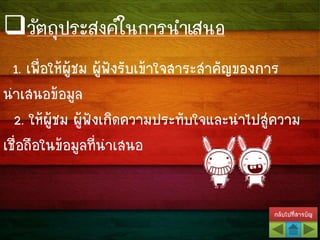 วัตถุประสงค์ในการนาเสนอ
1. เพื่อให้ผู้ชม ผู้ฟังรับเข้าใจสาระสาคัญของการ
นาเสนอข้อมูล
2. ให้ผู้ชม ผู้ฟังเกิดความประทับใจและนาไปสู่ความ
เชื่อถือในข้อมูลที่นาเสนอ
กลับไปที่สารบัญ
 