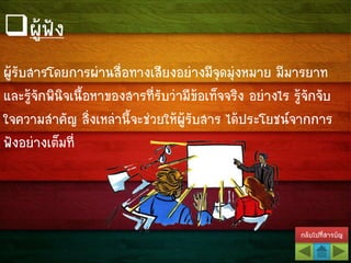 กลับไปที่สารบัญ
ผู้รับสารโดยการผ่านสื่อทางเสียงอย่างมีจุดมุ่งหมาย มีมารยาท
และรู้จักพินิจเนื้อหาของสารที่รับว่ามีข้อเท็จจริง อย่างไร รู้จักจับ
ใจความสาคัญ สิ่งเหล่านี้จะช่วยให้ผู้รับสาร ได้ประโยชน์จากการ
ฟังอย่างเต็มที่
ผู้ฟัง
 