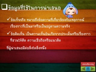กลับไปที่สารบัญ
ข้อเท็จจริง หมายถึงข้อความที่เกี่ยวข้องกับเหตุการณ์
เรื่องราวที่เป็นมาหรือเป็นอยู่ตามความจริง
ข้อคิดเห็น เป็นความเห็นอันเกิดจากประเด็นหรือเรื่องราว
ที่ชวนให้คิด ความเชื่อถือหรือแนวคิด
ที่ผู้นาเสนอมีต่อสิ่งใดสิ่งหนึ่ง
ข้อมูลที่ใช้ในการนาเสนอ
 