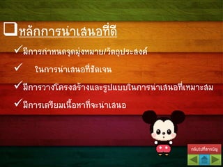 กลับไปที่สารบัญ
หลักการนาเสนอที่ดี
มีการกาหนดจุดมุ่งหมาย/วัตถุประสงค์
 ในการนาเสนอที่ชัดเจน
มีการวางโครงสร้างและรูปแบบในการนาเสนอที่เหมาะสม
มีการเตรียมเนื้อหาที่จะนาเสนอ
 