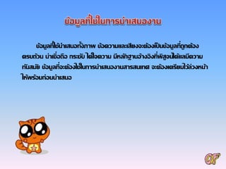 ข้อมูลที่ใช้นาเสนอทั้งภาพ ข้อความและเสียงจะต้องเป็ นข้อมูลที่ถูกต้อง
ครบถ้วน น่าเชื่อถือ กระชับ ได้ใจความ มีหลักฐานอ้างอิงที่พิสูจน์ได้แลมีความ
ทันสมัย ข้อมูลที่จะต้องใช้ในการนาเสนองานสารสนเทศ จะต้องเตรียมไว้ล่วงหน้า
ให้พร้อมก่อนนาเสนอ
 