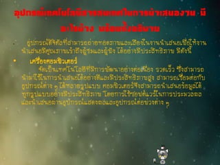 อุปกรณ์เทคโนโลยีสารสนเทศในการนาเสนองาน มี
อะไรบ้าง พร้อมทั้งอธิบาย
• อุปกรณ์ดิจิตัลที่สามารถถ่ายทอดภาพและเสียงในงานนาเสนอเพื่อให้งาน
นาเสนอมีคุณภาพเข้าถึงผู้ชมและผู้ฟัง ได้อย่างมีประสิทธิภาพ มีดังนี้
• เครื่องคอมพิวเตอร์
จัดเป็นเทคโนโลยีที่มีการพัฒนาอย่างต่อเนื่อง รวดเร็ว ซึ่งสามารถ
นามาใช้ในการนาเสนอได้อย่างดีและมีประสิทธิภาพสูง สามารถเชื่อมต่อกับ
อุปกรณ์ต่าง ๆ ได้หลายรูปแบบ คอมพิวเตอร์จึงสามารถนาเสนอข้อมูลได้
ทุกรูปแบบอย่างมีประสิทธิภาพ โดยการใช้ซอฟต์แวร์ในการประมวลผล
และนาเสนอผ่านอุปกรณ์แสดงผลและอุปกรณ์ต่อพ่วงต่าง ๆ
 