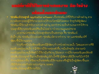 ซอฟต์แวร์ที่ใช้ในการนาเสนองาน มีอะไรบ้าง
พร้อมทั้งบอกลักษณะ
• ซอฟต์แวร์ประยุกต์ (application software) เป็นซอฟต์แวร์ที่ใช้กับงานด้านต่างๆ ตาม
ความต้องการของผู้ใช้ที่สามารถนามาใช้ประโยชน์ได้โดยตรง ปัจจุบันมีผู้พัฒนา
ซอฟต์แวร์ใช้งานสาหรับงานทางด้านต่างๆ ออกจาหน่ายเป็นจานวนมากทาให้การ
ประยุกต์ใช้งานคอมพิวเตอร์จึงเป็นไปอย่าง กว้างขวางและแพร่หลาย
เราอาจแบ่งซอฟต์แวร์ประยุกต์ออกเป็นสองกลุ่ม คือ ซอฟต์แวร์
สาเร็จ เช่น ซอฟต์แวร์ประมวลคา ซอฟต์แวร์ตารางทางาน ฯลฯ และซอฟต์แวร์ที่
พัฒนาขึ้นใช้งานเฉพาะ
การที่เทคโนโลยีคอมพิวเตอร์ได้พัฒนาก้าวหน้าอย่างรวดเร็ว โดยเฉพาะการที่มี
คอมพิวเตอร์ขนาดเล็ก ทาให้มีการใช้งานคล่องตัวขึ้น จนในปัจจุบัน สามารถนา
คอมพิวเตอร์ขนาดเล็กติดตัวไปใช้งานในที่ต่างๆ ได้สะดวก การใช้งานคอมพิวเตอร์ต้องมี
ซอฟต์แวร์ประยุกต์ ซึ่งอาจเป็นซอฟต์แวร์สาเร็จที่มี ผู้พัฒนาเพื่อใช้งานทั่วไปทาให้
ทางานได้สะดวกขึ้น หรืออาจเป็นซอฟต์แวร์ใช้งานเฉพาะซึ่งผู้ใช้เป็นผู้พัฒนาขึ้นเอง
เพื่อให้เหมาะสมกับสภาพการทางาน ของตน
ซอฟต์แวร์ประยุกต์ใช้งานทั่วไป
 