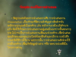 วัตถุประสงค์ในการนาเสนอ
•
1 วัตถุประสงค์ของการนาเสนองานคือ การนาเสนองาน
(Presentation) เป็นทักษะที่มีความสาคัญอย่างยิ่งสาหรับ
พนักงานทุกๆระดับในองค์กร เช่น พนักงานขายในบริษัทบาง
แห่ง ต้องใช้ทักษะการนาเสนองานอยู่เสมอในระหว่างขั้นตอนการ
ขาย ไม่ว่าจะเป็นการนาเสนองานเพื่อแนะนาองค์กร เพื่อนาเสนอ
คุณลักษณะและคุณประโยชน์ของสินค้าและบริการ รวมไปถึง
การสาธิตวิธีการใช้งาน นอกจากนั้น การนาเสนองานยังนามาใช้
ภายในองค์กร เพื่อแจ้งข้อมูลข่าวสาร หรือ ขอความร่วมมือใน
โครงการต่างๆ
 