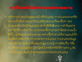 การใช้เทคโนโลยีสารสนเทศนาเสนองาน
• หลักการนาเสนอข้อมูลและสร้างสื่อนาเสนอ การนาเสนองานหรือ
ผลงานนั้นสื่อนาเสนอเปรียบเสมือนสะพานเชื่อมเนื้อหา ของ
ผู้บรรยายไปยังผู้ฟังและผู้ชม ดังนั้นสื่อจึงมีบทบาทสาคัญอย่าง
มาก สื่อที่ดี จะช่วยให้การถ่ายทอดเนื้อหาสาระทาได้อย่างรวดเร็ว
ยิ่งขึ้น ผู้ฟังและผู้ชมจะสามารถ จดจาเนื้อหาสาระได้นานและเข้าใจ
ในเนื้อหาได้ดีมากขึ้น ความหมายการนาเสนอ การนาเสนอข้อมูล
หมายถึง การสื่อสารเพื่อเสนอข้อมูล ความรู้ ความคิดเห็น หรือ
ความต้องการไปสู่ผู้ชม ผู้ฟังโดยใช้เทคนิคหรือวิธีการต่าง ๆ อัน
จะทาให้บรรลุ ผลสาเร็จตามจุดมุ่งหมายของการนาเสนอ
 