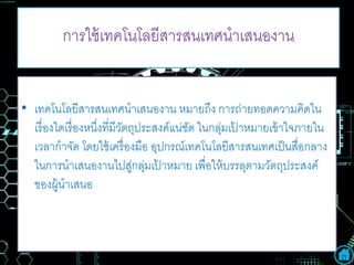การใช้เทคโนโลยีสารสนเทศนาเสนองาน
• เทคโนโลยีสารสนเทศนาเสนองาน หมายถึง การถ่ายทอดความคิดใน
เรื่องใดเรื่องหนึ่งที่มีวัตถุประสงค์แน่ชัด ในกลุ่มเป้ าหมายเข้าใจภายใน
เวลากาจัด โดยใช้เครื่องมือ อุปกรณ์เทคโนโลยีสารสนเทศเป็นสื่อกลาง
ในการนาเสนองานไปสู่กลุ่มเป้ าหมาย เพื่อให้บรรลุตามวัตถุประสงค์
ของผู้นาเสนอ
 