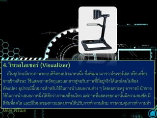 4. วเิชวเลไลเซอร (Visualizer)
เป็นอุปกรณ์ฉายภาพระบบดิจิตอลประเภทหนึ่ง ซึ่งพัฒนามาจากโอเวอร์เฮด หรือเครื่อง
ฉายข้ามศีรษะ ใช้แสดงภาพวัตถุและเอกสารสู่จอรับภาพที่มีอยู่จริงได้เลยโดยไม่ต้อง
ดัดแปลง อุปกรณ์นี้เหมาะสาหรับใช้ในการนาเสนองานต่าง ๆ โดยเฉพาะครู อาจารย์ นักขาย
ใช้ในการนาเสนอภาพนิ่งได้ดีกว่าภาพเคลื่อนไหว แต่ภาพที่แสดงออกมานั้นมีความคมชัด มี
สีสันที่สดใส และมีโหมดของการแสดงภาพให้ปรับการทางานด้วย การควบคุมการทางานทา
ได้โดยใช้รีโมต
 