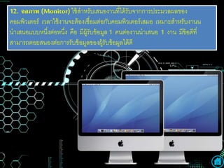 12. จอภำพ (Monitor) ใช้สาหรับเสนองานที่ได้รับจากการประมวลผลของ
คอมพิวเตอร์ เวลาใช้งานจะต้องเชื่อมต่อกับคอมพิวเตอร์เสมอ เหมาะสาหรับงานน
นาเสนอแบบหนึ่งต่อหนึ่ง คือ มีผู้รับข้อมูล 1 คนต่องานนาเสนอ 1 งาน มีข้อดีที่
สามารถตอยสนองต่อการรับข้อมูลของผู้รับข้อมูลได้ดี
 