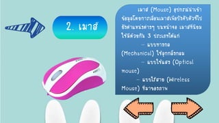 2. เมาส์
เมาส์ (Mouse) อุปกรณ์นาเข้า
ข้อมูลโดยการเลื่อนเมาส์เพื่อบังคับตัวชี้ไป
ยังตาแหน่งต่างๆ บนหน้าจอ เมาส์ที่นิยม
ใช้มีด้วยกัน 3 ประเภทได้แก่
- แบบทางกล
(Mechanical) ใช้ลูกกลิ้งกลม
- แบบใช้แสง (Optical
mouse)
- แบบไร้สาย (Wireless
Mouse) ที่มาของภาพ
 