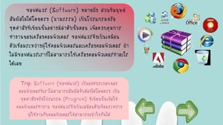 ซอฟต์แวร์ (Software) หมายถึง ส่วนที่มนุษย์
สัมผัสไม่ได้โดยตรง (นามธรรม) เป็นโปรแกรมหรือ
ชุดคาสั่งที่เขียนขึ้นอย่างมีลาดับขั้นตอน เพื่อควบคุมการ
ทางานของเครื่องคอมพิวเตอร์ ซอฟต์แวร์จึงเป็นเหมือน
ตัวเชื่อมระหว่างผู้ใช้คอมพิวเตอร์และเครื่องคอมพิวเตอร์ ถ้า
ไม่มีซอฟต์แวร์เราก็ไม่สามารถใช้เครื่องคอมพิวเตอร์ทาอะไร
ได้เลย
Trip: Software (ซอฟต์แวร์) เป็นองค์ประกอบของ
คอมพิวเตอร์ที่เราไม่สามารถสัมผัสจับต้องได้โดยตรง เป็น
ชุดคาสั่งหรือโปรแกรม (Program) ที่เขียนขึ้นเพื่อให้
คอมพิวเตอร์ทางาน ซอฟต์แวร์จึงเป็นเสมือนตัวเชื่อมระหว่าง
ผู้ใช้งานกับคอมพิวเตอร์ให้สามารถเข้าใจกันได้
 