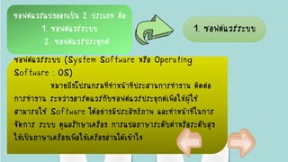 ซอฟต์แวร์แบ่งออกเป็น 2 ประเภท คือ
1. ซอฟต์แวร์ระบบ
2. ซอฟต์แวร์ประยุกต์
1. ซอฟต์แวร์ระบบ
ซอฟต์แวร์ระบบ (System Software หรือ Operating
Software : OS)
หมายถึงโปรแกรมที่ทาหน้าที่ประสานการทางาน ติดต่อ
การทางาน ระหว่างฮาร์ดแวร์กับซอฟต์แวร์ประยุกต์เพื่อให้ผู้ใช้
สามารถใช้ Software ได้อย่างมีประสิทธิภาพ และทาหน้าที่ในการ
จัดการ ระบบ ดูแลรักษาเครื่อง การแปลภาษาระดับต่าหรือระดับสูง
ให้เป็นภาษาเครื่องเพื่อให้เครื่องอ่านได้เข้าใจ
 