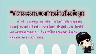 •ความหมายของการนาเสนอข้อมูล
การนาเสนอข้อมูล หมายถึง การสื่อสารเพื่อเสนอข้อมูล
ความรู้ ความคิดเห็นหรือ ความต้องการไปสู่ผู้รับสาร โดยใช้
เทคนิคหรือวิธีการต่าง ๆ อันจะทาให้บรรลุผลสาเร็จตาม
จุดมุ่งหมายของการนาเสนอ
 