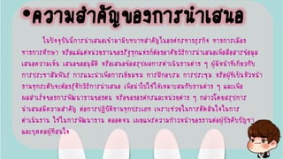•ความสาคัญของการนาเสนอ
ในปัจจุบันนี้การนาเสนอเข้ามามีบทบาทสาคัญในองค์กรทางธุรกิจ ทางการเมือง
ทางการศึกษา หรือแม้แต่หน่วยงานของรัฐทุกแห่งก็ต้องอาศัยวิธีการนาเสนอเพื่อสื่อสารข้อมูล
เสนอความเห็น เสนอขออนุมัติ หรือเสนอข้อสรุปผลการดาเนินงานต่าง ๆ ผู้มีหน้าที่เกี่ยวกับ
การประชาสัมพันธ์ การแนะนาเพื่อการเยี่ยมชม การฝึกอบรม การประชุม หรือผู้ที่เป็นหัวหน้า
งานทุกระดับจะต้องรู้จักวิธีการนาเสนอ เพื่อนาไปใช้ให้เหมาะสมกับงานต่าง ๆ และเพื่อ
ผลสาเร็จของการพัฒนางานของตน หรือขององค์กรและหน่วยต่าง ๆ กล่าวโดยสรุปการ
นาเสนอมีความสาคัญ ต่อการปฏิบัติงานทุกประเภท เพราะช่วยในการตัดสินใจในการ
ดาเนินงาน ใช้ในการพัฒนางาน ตลอดจน เผยแพร่ความก้าวหน้าของงานต่อผู้บังคับบัญชา
และบุคคลผู้ที่สนใจ
 