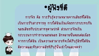 •ผู้ฟังที่ดี
การฟัง คือ การรับรู้ความหมายจากเสียงที่ได้ยิน
เป็นการรับสารทางหู การได้ยินเป็นเพียงการกระทบกัน
ของเสียงกับประสาทหูตามปกติ ส่วนการฟังเป็น
กระบวนการทางานของสมอง อีกหลายขั้นตอนต่อเนื่อง
จากการได้ยิน เป็นความสามารถที่จะได้รับรู้สิ่งที่ได้ยิน
ตีความและจับความสิ่งที่รับรู้นั้นเข้าใจและจดจา
 