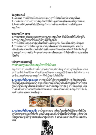 3
 
วัตถุประสงค์   
1.เผยแพร่ การใช้ประโยชน์และพัฒนาการใช้ประโยชน์จากสมุนไพร  
2.นําเสนอแนวทางการนําสมุนไพรไปใช้ในการรักษาโรคและบํารุงร่างกาย  
3.ต้องการให้บุคคลทัวไปรู้จักสมุนไพรมากขึนและเห็นความสําคัญของ
สมุนไพร  
 
ขอบเขตโครงงาน  
1.ความหมาย ประเภทและสรรพคุณของสมุนไพร ตัวทีมีการใช้ในปจจุบัน 
2.การนําสมุนไพรมาใช้และวิธีการใช้ทีถูกต้อง  
3.การใช้ประโยชน์จากสมุนไพรในด้านต่างๆ เช่น รักษาโรค บํารุงร่างกาย  
4.การพัฒนาการใช้ประโยชน์จากสมุนไพรด้วยวิธีการต่างๆ เช่น ทําเปน
ผลิตภัณฑ์หลายชนิดมากขึนไม่ใช่เพียงแค่ยารักษาโรค หรือ ทําให้ผลิตภัณฑ์
จากสมุนไพรน่าสนใจ ดึงจุดเเด่นของสมุนไพรออกมาให้ผู้คนได้ทราบมากขึน 
เปนต้น  
 
หลักการและทฤษฎี  
การจําแนกรูปแบบของสมุนไพรทีใช้เปนยา 
สมุนไพรไม่ว่าจะเปนส่วนทีมาจากพืชวัตถุ สัตว์วัตถุ หรือธาตุวัตถุก็ตาม เวลา
จะนํามาใช้เพือบริโภค หรือเพือการรักษาตามกรรมวิธีจําเพาะอันใดก็ตาม พอ
จะจําแนกรูปแบบของสมุนไพรทีใช้เปนยาได้ดังนีคือ  
1. รูปแบบทีเปนของเหลว ยาเหล่านีมักได้จากกรรมวิธีต่างๆ กันเช่น ยาต้ม
คือหันต้นยาแล้วต้มกับนา ยาชงเปนยาแห้งหันเปนชินเล็กๆ คัวแล้วนําไปชง
กับนา นาคันสมุนไพรเตรียมโดยการเอาต้นสมุนไพรสดๆ ตําให้ละเอียด เติม
นาแล้วคันเอานายามารับประทาน และยาดองเตรียมโดยบดสมุนไพรให้แห้ง
ห่อด้วยผ้าขาวบาง ดองในสุรา  
 
2. รูปแบบทีเปนของแข็ง ยาปนลูกกลอน เตรียมโดยหันต้นไม้ยาสดให้เปน
แว่นบางๆ ตากแดดให้แห้ง บดเปนผง ผสมกับนาผึงหรือนาเชือม 1 ส่วน ปน
เปนลูกกลมๆ เล็กๆ ขนาดเส้นผ่าศูนย์กลาง 1 เซนติเมตร ปนเสร็จผึงแดดจน
แห้ง  
 
 
